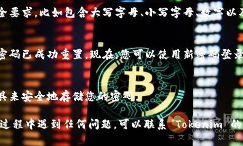 要重置 Tokenim 的密码，您可以按照以下步骤操作：

1. **访问 Tokenim 的官方网站**：
   打开您的浏览器，输入 Tokenim 的官方网站地址。

2. **找到登录页面**：
   通常在网站的右上角或主页上，会有“登录”或“我的账户”选项。点击进入登录页面。

3. **点击“忘记密码？”**：
   在登录框下方，您会看到一个“忘记密码？”的链接。点击这个链接，系统将引导您进入密码重置页面。

4. **输入您的注册邮箱**：
   在密码重置页面，您需要输入与您 Tokenim 账户关联的电子邮件地址。确保这个邮箱是您在注册时使用的。

5. **检查您的邮箱**：
   提交后，您会收到一封来自 Tokenim 的电子邮件。在这封邮件中，应该包含一个重置密码的链接。请尽快检查您的邮箱（包括垃圾邮件文件夹），以确保您没有错过。

6. **点击重置链接**：
   在邮件中找到重置密码的链接，点击它。链接将引导您到一个新的页面，您可以在这个页面上设置新的密码。

7. **设置新密码**：
   输入您新的密码，并确认一次。确保新密码满足网站的安全要求，比如包含大写字母、小写字母、数字以及特殊字符等。

8. **完成重置**：
   提交您的新密码之后，您应该会收到确认信息，表示您的密码已成功重置。现在，您可以使用新密码登录 Tokenim。

9. **安全提示**：
   在将来，为了避免再次丢失密码，请考虑使用密码管理工具来安全地存储您的密码。

按照以上步骤，您就可以成功重置 Tokenim 的密码。如果在过程中遇到任何问题，可以联系 Tokenim 的客服支持寻求帮助。